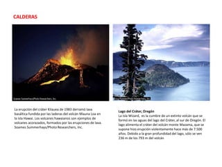 CALDERASLa erupción del cráter Kilauea de 1983 derramó lava basáltica fundida por las laderas del volcán Mauna Loa en la isla Hawai. Los volcanes hawaianos son ejemplos de volcanes acorazados, formados por las erupciones de lava. SoamesSummerhays/Photo Researchers, Inc.Lago del Cráter, OregónLa isla Wizard,  es la cumbre de un extinto volcán que se formó en las aguas del lago del Cráter, al sur de Oregón. El lago alimenta el cráter del volcán monte Mazama, que se supone hizo erupción violentamente hace más de 7.500 años. Debido a la gran profundidad del lago, sólo se ven 236 m de los 793 m del volcán 