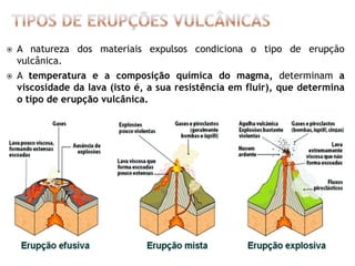    A natureza dos materiais expulsos condiciona o tipo de erupção
    vulcânica.
   A temperatura e a composição química do magma, determinam a
    viscosidade da lava (isto é, a sua resistência em fluir), que determina
    o tipo de erupção vulcânica.
 