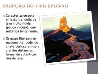    Caracteriza-se pela
    emissão tranquila de
    lava muito fluida
    (pouco viscosa), que
    solidifica lentamente.

   Os gases libertam-se
    suavemente, podendo
    a lava deslocarem-se a
    grandes distâncias,
    formando autênticos
    rios de lava.
 