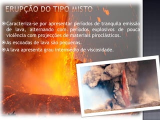 Caracteriza-se por apresentar períodos de tranquila emissão
 de lava, alternando com períodos explosivos de pouca
 violência com projecções de materiais piroclásticos.
As escoadas de lava são pequenas.
A lava apresenta grau intermédio de viscosidade.
 