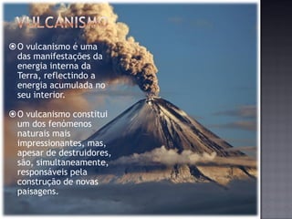 O vulcanismo é uma
 das manifestações da
 energia interna da
 Terra, reflectindo a
 energia acumulada no
 seu interior.

O vulcanismo constitui
 um dos fenómenos
 naturais mais
 impressionantes, mas,
 apesar de destruidores,
 são, simultaneamente,
 responsáveis pela
 construção de novas
 paisagens.
 