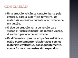  Uma  erupção vulcânica caracteriza-se pela
  emissão, para a superfície terrestre, de
  materiais vulcânicos durante a actividade de
  um vulcão.
 O tipo de erupção varia de vulcão para
  vulcão e, inclusivamente, no mesmo vulcão,
  durante o período de actividade.
 Os diferentes tipos de erupções vulcânicas
  estão estreitamente relacionados com os
  materiais emitidos e, consequentemente,
  com a forma como estes são expelidos.
 