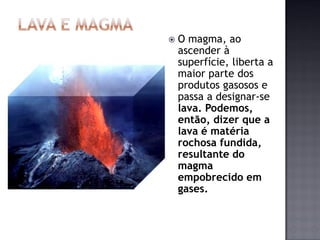    O magma, ao
    ascender à
    superfície, liberta a
    maior parte dos
    produtos gasosos e
    passa a designar-se
    lava. Podemos,
    então, dizer que a
    lava é matéria
    rochosa fundida,
    resultante do
    magma
    empobrecido em
    gases.
 