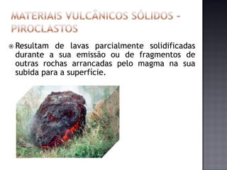  Resultam de lavas parcialmente solidificadas
 durante a sua emissão ou de fragmentos de
 outras rochas arrancadas pelo magma na sua
 subida para a superfície.
 