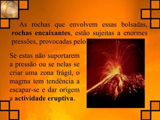 As rochas que envolvem essas bolsadas,
rochas encaixantes, estão sujeitas a enormes
pressões, provocadas pelo magma.
Se estas não suportarem
a pressão ou se nelas se
criar uma zona frágil, o
magma tem tendência a
escapar-se e dar origem
a actividade eruptiva.
 