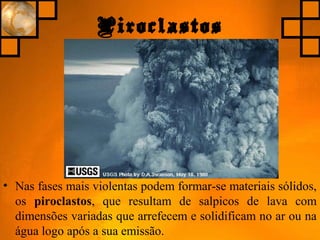Piroclastos
• Nas fases mais violentas podem formar-se materiais sólidos,
os piroclastos, que resultam de salpicos de lava com
dimensões variadas que arrefecem e solidificam no ar ou na
água logo após a sua emissão.
 