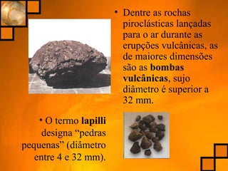 • Dentre as rochas
piroclásticas lançadas
para o ar durante as
erupções vulcânicas, as
de maiores dimensões
são as bombas
vulcânicas, sujo
diâmetro é superior a
32 mm.
• O termo lapilli
designa “pedras
pequenas” (diâmetro
entre 4 e 32 mm).
 
