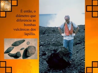 É então, o
diâmetro que
diferencia as
bombas
vulcânicas dos
lapillis.
 