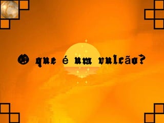 O que um vulc o?é ã
 