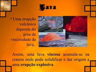 Lava
• Uma erupção
vulcânica
depende do
grau de
viscosidade da
lava.
Assim, uma lava viscosa acumula-se na
cratera onde pode solidificar e dar origem a
uma erupção explosiva.
 