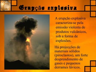 Erup o explosivaçã
A erupção explosiva
caracteriza-se pela
emissão violenta de
produtos vulcânicos,
sob a forma de
explosões.
Há projecções de
materiais sólidos
(piroclastos), um forte
desprendimento de
gases e pequenos
derrames lávicos.
 