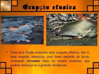 Erup o efusivaçã
• Uma lava fluida ocasiona uma erupção efusiva, isto é,
uma erupção tranquila, com lenta emissão de lavas,
formando escoadas mais ou menos extensas, que
podem deslocar-se a grandes distâncias.
 