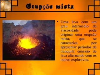 Erup o mistaçã
• Uma lava com um
grau intermédio de
viscosidade pode
originar uma erupção
mista, que se
caracteriza por
apresentar períodos de
tranquila emissão de
lava alternando com os
outros explosivos.
 