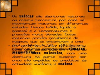 • Em geral, um vulc o apresenta-seã
como uma constru o em forma deçã
cone, o cone vulc nicoâ , com uma
abertura na parte superior por
onde s o expelidos os produtos daã
actividade vulc nica, aâ cratera.
• Os vulc esõ s o aberturas naturaisã
na crosta terrestre, por onde se
movimentam materiais em diferentes
estados f sicos (s lido, l quido eí ó í
gasoso) e a temperaturas e
press es muito elevadas. Essesõ
materiais prov m geralmente deê
magmas, que se encontram a uma
profundidade de 50 a 200 km, em
reservat rios denominadosó c marasâ
magm ticasá .
 