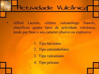 Actividade Vulc nicaâ
• Alfred Lacroix, célebre vulcanólogo francês,
classificou quatro tipos de actividade vulcânica,
tendo por base o seu caracter efusivo ou explosivo:
1. Tipo havaiano
2. Tipo estromboliano
3. Tipo vulcaniano
4. Tipo peleano
 