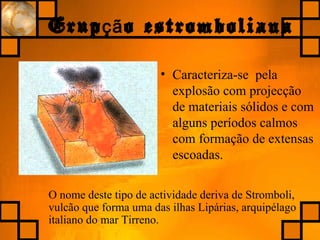 Erup o estrombolianaçã
• Caracteriza-se pela
explosão com projecção
de materiais sólidos e com
alguns períodos calmos
com formação de extensas
escoadas.
O nome deste tipo de actividade deriva de Stromboli,
vulcão que forma uma das ilhas Lipárias, arquipélago
italiano do mar Tirreno.
 