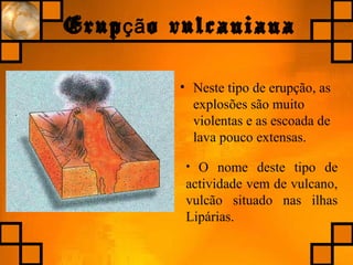 Erup o vulcanianaçã
• Neste tipo de erupção, as
explosões são muito
violentas e as escoada de
lava pouco extensas.
• O nome deste tipo de
actividade vem de vulcano,
vulcão situado nas ilhas
Lipárias.
 