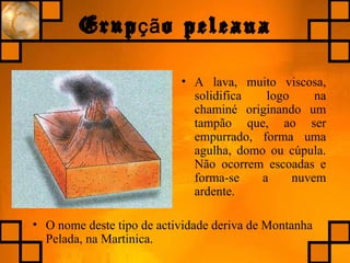 Erup o peleanaçã
• A lava, muito viscosa,
solidifica logo na
chaminé originando um
tampão que, ao ser
empurrado, forma uma
agulha, domo ou cúpula.
Não ocorrem escoadas e
forma-se a nuvem
ardente.
• O nome deste tipo de actividade deriva de Montanha
Pelada, na Martinica.
 
