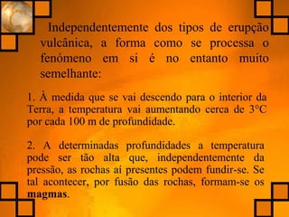 Independentemente dos tipos de erupção
vulcânica, a forma como se processa o
fenómeno em si é no entanto muito
semelhante:
1. À medida que se vai descendo para o interior da
Terra, a temperatura vai aumentando cerca de 3°C
por cada 100 m de profundidade.
2. A determinadas profundidades a temperatura
pode ser tão alta que, independentemente da
pressão, as rochas aí presentes podem fundir-se. Se
tal acontecer, por fusão das rochas, formam-se os
magmas.
 