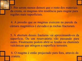 4. A pressão que os magmas exercem na parede da
câmara magmática é elevada e as rochas fracturam.
3. Por serem menos densos que o resto dos materiais
da crosta, os magmas têm tendência para migrar para
regiões mais superficiais.
6. O magma é então projectado para fora, através da
cratera.
5. A abertura dessas fracturas vai aproximando-os da
superfície. De um reservatório vão passando para
outro. Finalmente podem abrir-se fendas ou chaminés
vulcânicas que atingem a superfície terrestre.
 