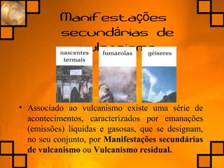 Manifesta esçõ
secund rias deá
vulcanismo
• Associado ao vulcanismo existe uma série de
acontecimentos, caracterizados por emanações
(emissões) liquidas e gasosas, que se designam,
no seu conjunto, por Manifestações secundárias
de vulcanismo ou Vulcanismo residual.
 