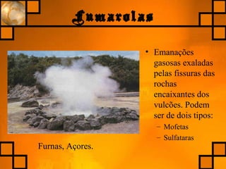 Fumarolas
• Emanações
gasosas exaladas
pelas fissuras das
rochas
encaixantes dos
vulcões. Podem
ser de dois tipos:
– Mofetas
– Sulfataras
Furnas, Açores.
 