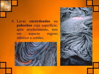 6. Lavas encordoadas ou
pahoehoe cuja superfície,
após arrefecimento, tem
um aspecto rugoso
idêntico a cordas;
 