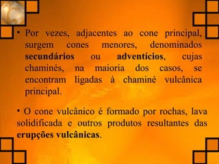 • Por vezes, adjacentes ao cone principal,
surgem cones menores, denominados
secundários ou adventícios, cujas
chaminés, na maioria dos casos, se
encontram ligadas à chaminé vulcânica
principal.
• O cone vulcânico é formado por rochas, lava
solidificada e outros produtos resultantes das
erupções vulcânicas.
 
