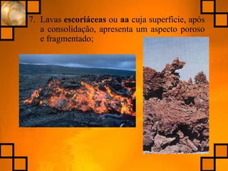 7. Lavas escoriáceas ou aa cuja superfície, após
a consolidação, apresenta um aspecto poroso
e fragmentado;
 