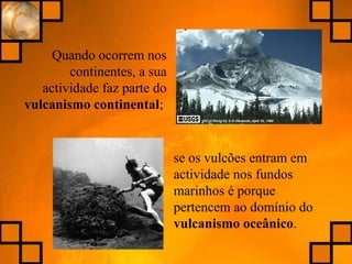Quando ocorrem nos
continentes, a sua
actividade faz parte do
vulcanismo continental;
se os vulcões entram em
actividade nos fundos
marinhos é porque
pertencem ao domínio do
vulcanismo oceânico.
 