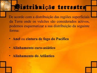 Distribui o terrestreçã
De acordo com a distribuição das regiões superficiais
da Terra onde os vulcões são considerados activos,
podemos esquematizar a sua distribuição da seguinte
forma:
• Anel ou cintura de fogo do Pacífico
• Alinhamento euro-asiático
• Alinhamento do Atlântico
 