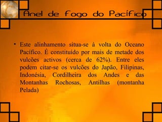 Anel de fogo do Pac ficoí
• Este alinhamento situa-se à volta do Oceano
Pacífico. É constituído por mais de metade dos
vulcões activos (cerca de 62%). Entre eles
podem citar-se os vulcões do Japão, Filipinas,
Indonésia, Cordilheira dos Andes e das
Montanhas Rochosas, Antilhas (montanha
Pelada)
 