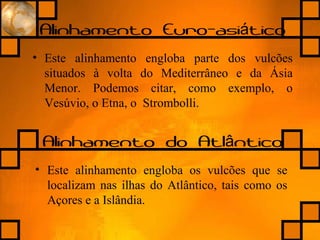 Alinhamento Euro-asi ticoá
• Este alinhamento engloba parte dos vulcões
situados à volta do Mediterrâneo e da Ásia
Menor. Podemos citar, como exemplo, o
Vesúvio, o Etna, o Strombolli.
Alinhamento do Atl nticoâ
• Este alinhamento engloba os vulcões que se
localizam nas ilhas do Atlântico, tais como os
Açores e a Islândia.
 