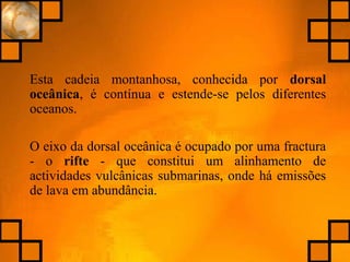 Esta cadeia montanhosa, conhecida por dorsal
oceânica, é contínua e estende-se pelos diferentes
oceanos.
O eixo da dorsal oceânica é ocupado por uma fractura
- o rifte - que constitui um alinhamento de
actividades vulcânicas submarinas, onde há emissões
de lava em abundância.
 