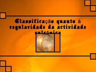 Classifica o quantoçã à
regularidade da actividade
vulc nicaâ
 