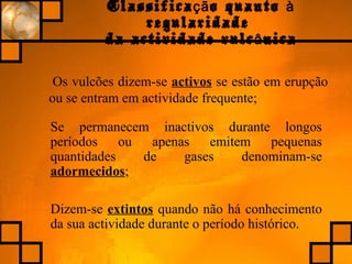 Classifica o quantoçã à
regularidade
da actividade vulc nicaâ
Os vulcões dizem-se activos se estão em erupção
ou se entram em actividade frequente;
Se permanecem inactivos durante longos
períodos ou apenas emitem pequenas
quantidades de gases denominam-se
adormecidos;
Dizem-se extintos quando não há conhecimento
da sua actividade durante o período histórico.
 