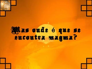 Mas onde que seé
encontra magma?
 