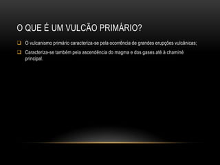 O QUE É UM VULCÃO PRIMÁRIO?
 O vulcanismo primário caracteriza-se pela ocorrência de grandes erupções vulcânicas;
 Caracteriza-se também pela ascendência do magma e dos gases até à chaminé
  principal.
 
