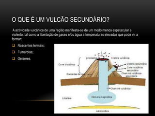 O QUE É UM VULCÃO SECUNDÁRIO?
 A actividade vulcânica de uma região manifesta-se de um modo menos espetacular e
violento, tal como a libertação de gases e/ou água a temperaturas elevadas que pode vir a
formar:
 Nascentes termais;
 Fumarolas;
 Géiseres.
 