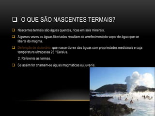  O QUE SÃO NASCENTES TERMAIS?
 Nascentes termais são águas quentes, ricas em sais minerais.
 Algumas vezes as águas libertadas resultam do arrefecimentodo vapor de água que se
  liberta do magma.
 Defenição de dicionário: que nasce diz-se das águas com propriedades medicinais e cuja
  temperatura ultrapassa 25 °Celsius.
    2. Referente às termas.
 Se assim for chamam-se águas magmáticas ou juvenis.
 