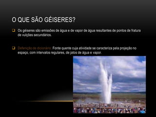 O QUE SÃO GÉISERES?
 Os géiseres são emissões de água e de vapor de água resultantes de pontos de fratura
  de vulções secundários.


 Defenição de dicionário: Fonte quente cuja atividade se caracteriza pela projeção no
  espaço, com intervalos regulares, de jatos de água e vapor.
 