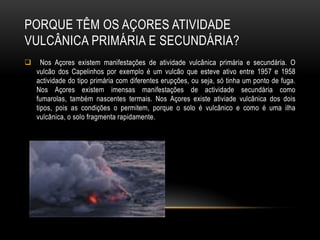 PORQUE TÊM OS AÇORES ATIVIDADE
VULCÂNICA PRIMÁRIA E SECUNDÁRIA?
     Nos Açores existem manifestações de atividade vulcânica primária e secundária. O
    vulcão dos Capelinhos por exemplo é um vulcão que esteve ativo entre 1957 e 1958
    actividade do tipo primária com diferentes erupções, ou seja, só tinha um ponto de fuga.
    Nos Açores existem imensas manifestações de actividade secundária como
    fumarolas, também nascentes termais. Nos Açores existe ativiade vulcânica dos dois
    tipos, pois as condições o permitem, porque o solo é vulcânico e como é uma ilha
    vulcânica, o solo fragmenta rapidamente.
 