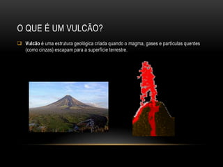 O QUE É UM VULCÃO?
 Vulcão é uma estrutura geológica criada quando o magma, gases e partículas quentes
  (como cinzas) escapam para a superfície terrestre.
 