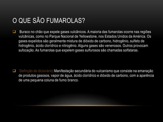 O QUE SÃO FUMAROLAS?
 Buraco no chão que expele gases vulcânicos. A maioria das fumarolas ocorre nas regiões
  vulcânicas, como no Parque Nacional de Yellowstone, nos Estados Unidos da América. Os
  gases expelidos são geralmente mistura de dióxido de carbono, hidrogênio, sulfeto de
  hidrogênio, ácido clorídrico e nitrogênio. Alguns gases são venenosos. Outros provocam
  sufocação. As fumarolas que expelem gases sulfurosos são chamadas solfataras.




 Definção de dicionário: Manifestação secundária do vulcanismo que consiste na emanação
  de produtos gasosos, vapor de água, ácido clorídrico e dióxido de carbono, com a aparência
  de uma pequena coluna de fumo branco.
 