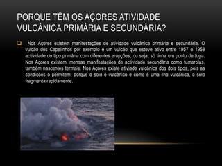 PORQUE TÊM OS AÇORES ATIVIDADE
VULCÂNICA PRIMÁRIA E SECUNDÁRIA?
     Nos Açores existem manifestações de atividade vulcânica primária e secundária. O
    vulcão dos Capelinhos por exemplo é um vulcão que esteve ativo entre 1957 e 1958
    actividade do tipo primária com diferentes erupções, ou seja, só tinha um ponto de fuga.
    Nos Açores existem imensas manifestações de actividade secundária como fumarolas,
    também nascentes termais. Nos Açores existe ativiade vulcânica dos dois tipos, pois as
    condições o permitem, porque o solo é vulcânico e como é uma ilha vulcânica, o solo
    fragmenta rapidamente.
 