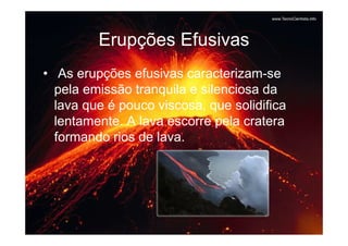 Erupções Efusivas
• As erupções efusivas caracterizam-se
  pela emissão tranquila e silenciosa da
  lava que é pouco viscosa, que solidifica
  lentamente. A lava escorre pela cratera
  formando rios de lava.
 