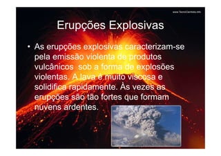 Erupções Explosivas
• As erupções explosivas caracterizam-se
  pela emissão violenta de produtos
  vulcânicos sob a forma de explosões
  violentas. A lava é muito viscosa e
  solidifica rapidamente. Às vezes as
  erupções são tão fortes que formam
  nuvens ardentes.
 