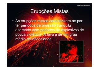Erupções Mistas
• As erupções mistas caracterizam-se por
  ter períodos de emissão tranquila
  alterando com períodos de explosivos de
  pouca violência. A lava é de um grau
  médio de viscosidade.
 