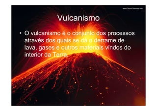 Vulcanismo
• O vulcanismo é o conjunto dos processos
  através dos quais se dá o derrame de
  lava, gases e outros materiais vindos do
  interior da Terra.
 