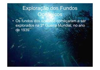 Exploração dos Fundos
           Oceânicos
• Os fundos dos oceanos começaram a ser
  explorados na 2ª Guerra Mundial, no ano
  de 1939.
 